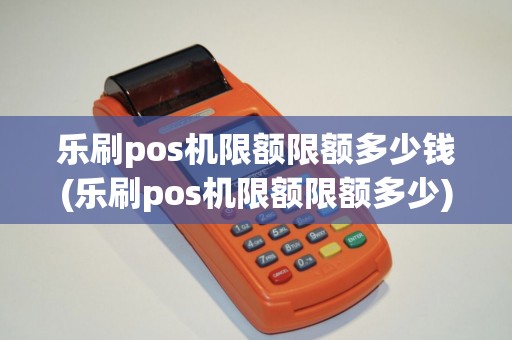 乐刷pos机限额限额多少钱(乐刷pos机限额限额多少) 乐刷pos机限额限额多少钱(乐刷pos机限额限额多少)