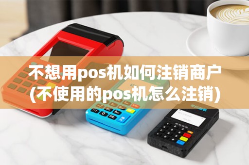 不想用pos机如何注销商户(不使用的pos机怎么注销) 不想用pos机如何注销商户(不使用的pos机怎么注销)