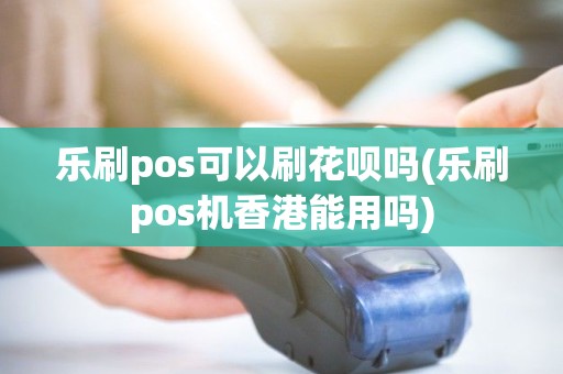 乐刷pos可以刷花呗吗(乐刷pos机香港能用吗)