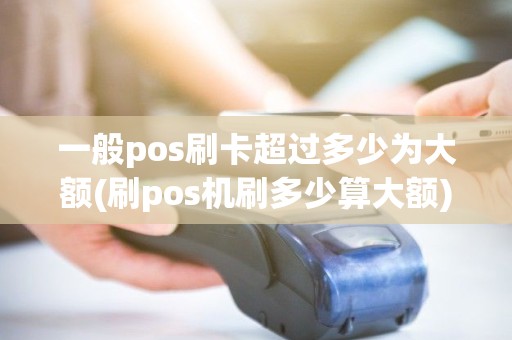 一般pos刷卡超过多少为大额(刷pos机刷多少算大额)