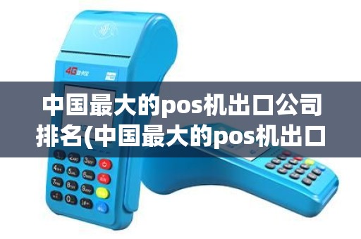 中国最大的pos机出口公司排名(中国最大的pos机出口公司)