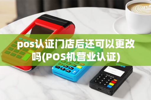 pos认证门店后还可以更改吗(POS机营业认证)