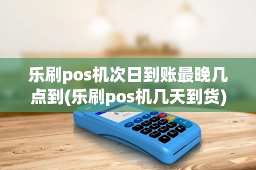 乐刷pos机次日到账最晚几点到(乐刷pos机几天到货)