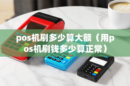 pos机刷多少算大额（用pos机刷钱多少算正常）