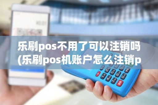 乐刷pos不用了可以注销吗(乐刷pos机账户怎么注销pos) 乐刷pos不用了可以注销吗(乐刷pos机账户怎么注销pos)