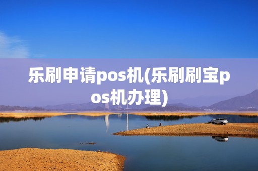 乐刷申请pos机(乐刷刷宝pos机办理) 乐刷申请pos机(乐刷刷宝pos机办理)