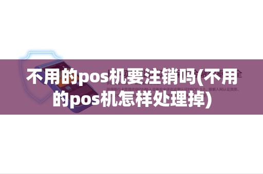 不用的pos机要注销吗(不用的pos机怎样处理掉) 不用的pos机要注销吗(不用的pos机怎样处理掉)