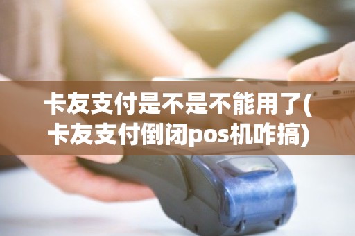 卡友支付是不是不能用了(卡友支付倒闭pos机咋搞)