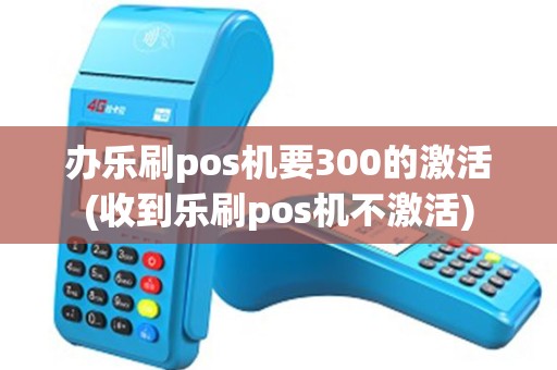 办乐刷pos机要300的激活(收到乐刷pos机不激活)