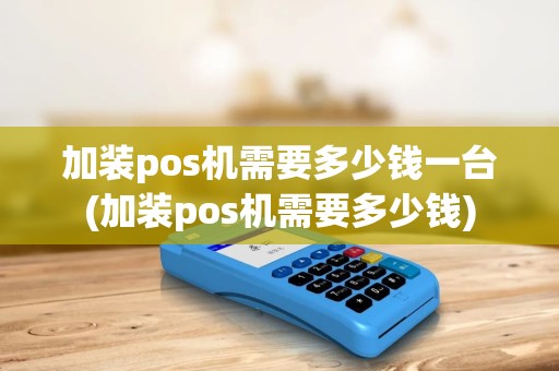 加装pos机需要多少钱一台(加装pos机需要多少钱)