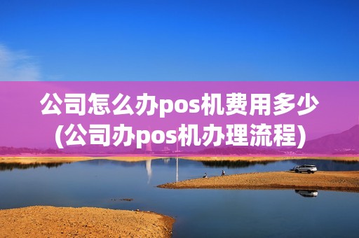 公司怎么办pos机费用多少(公司办pos机办理流程)
