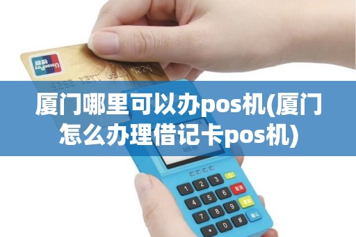 厦门哪里可以办pos机(厦门怎么办理借记卡pos机)