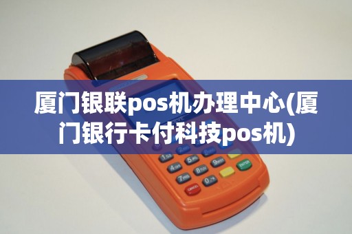 厦门银联pos机办理中心(厦门银行卡付科技pos机)