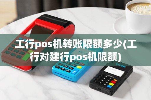 工行pos机转账限额多少(工行对建行pos机限额)