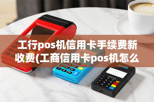 工行pos机信用卡手续费新收费(工商信用卡pos机怎么用)