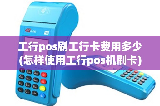 工行pos刷工行卡费用多少(怎样使用工行pos机刷卡)