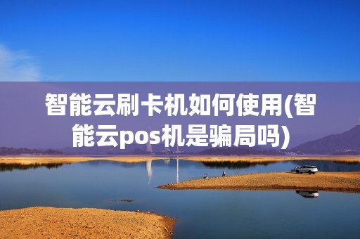 智能云刷卡机如何使用(智能云pos机是骗局吗)