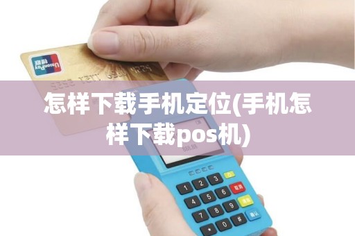 怎样下载手机定位(手机怎样下载pos机)