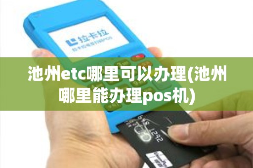 池州etc哪里可以办理(池州哪里能办理pos机)