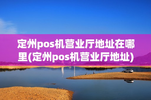 定州pos机营业厅地址在哪里(定州pos机营业厅地址)