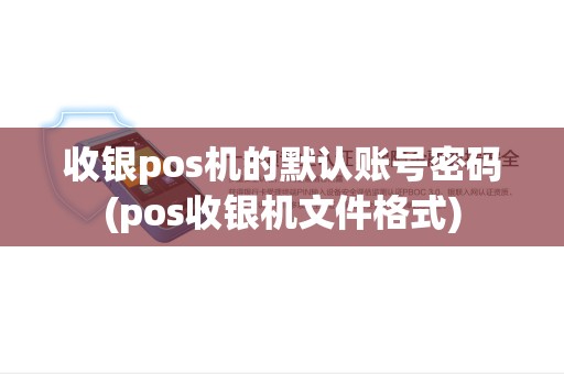 收银pos机的默认账号密码(pos收银机文件格式) 收银pos机的默认账号密码(pos收银机文件格式)