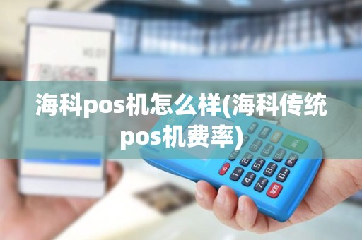 海科pos机怎么样(海科传统pos机费率)