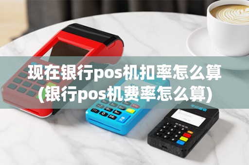 现在银行pos机扣率怎么算(银行pos机费率怎么算)