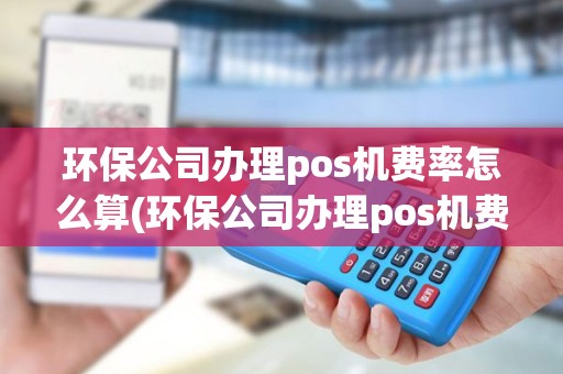 环保公司办理pos机费率怎么算(环保公司办理pos机费率)
