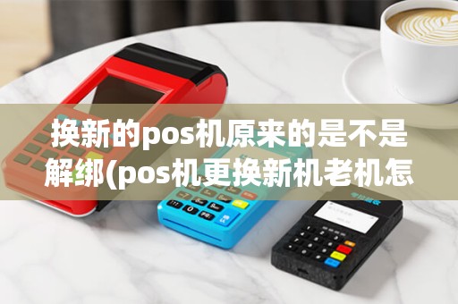 换新的pos机原来的是不是解绑(pos机更换新机老机怎么弄)