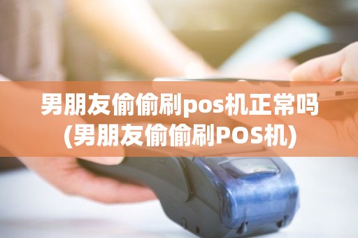 男朋友偷偷刷pos机正常吗(男朋友偷偷刷POS机)