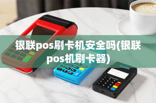 银联pos刷卡机安全吗(银联pos机刷卡器)