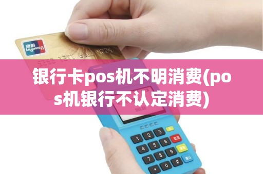 银行卡pos机不明消费(pos机银行不认定消费)