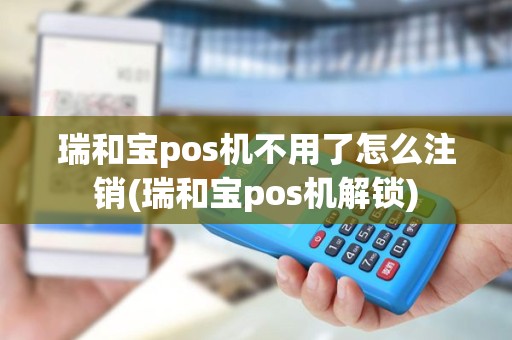 瑞和宝pos机不用了怎么注销(瑞和宝pos机解锁)