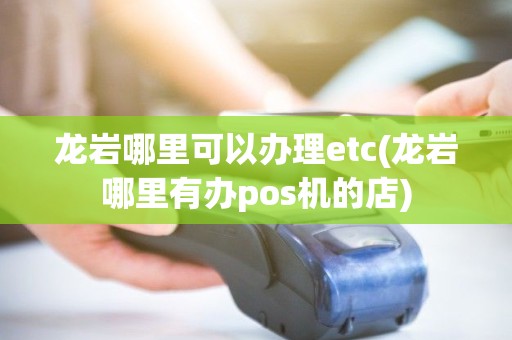 龙岩哪里可以办理etc(龙岩哪里有办pos机的店)