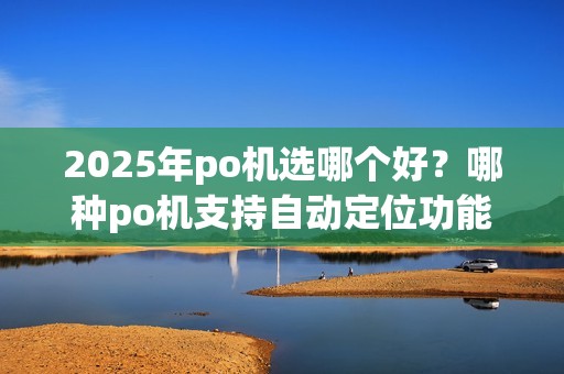 2025年po机选哪个好？哪种po机支持自动定位功能更靠？