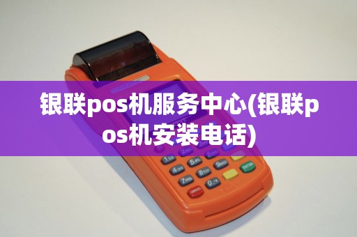 银联pos机服务中心(银联pos机安装电话)