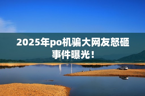 2025年po机骗大网友怒砸事件曝光！