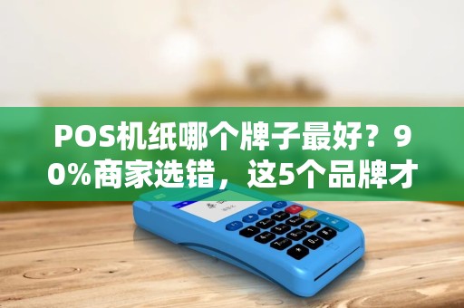 POS机纸哪个牌子最好？90%商家选错，这5个品牌才是隐藏王者！