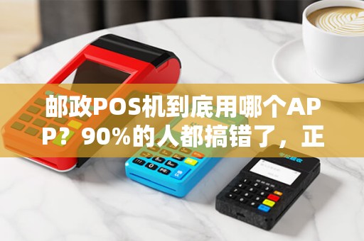 邮政POS机到底用哪个APP？90%的人都搞错了，正确操作在这里！