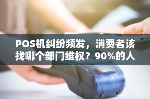 POS机纠纷频发,消费者该找哪个部门维权?90%的人都走错了第一步! POS机纠纷频发,消费者该找哪个部门维权?90%的人都走错了第一步!
