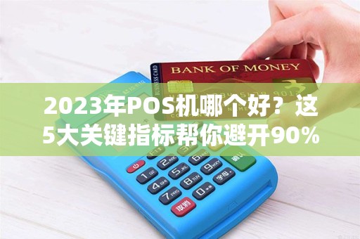 2023年POS机哪个好？这5大关键指标帮你避开90%的坑！