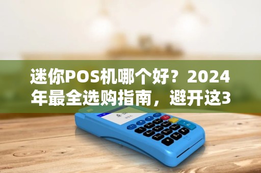 迷你POS机哪个好？2024年最全选购指南，避开这3个坑省下几千元！