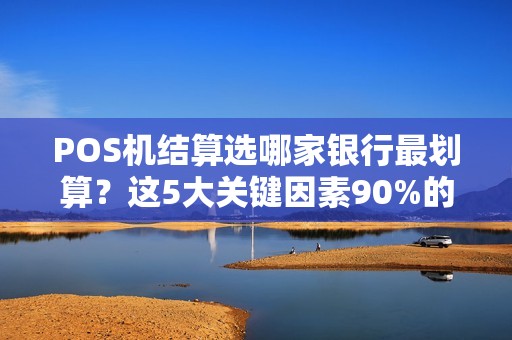 POS机结算选哪家银行最划算？这5大关键因素90%的商家都忽略了！