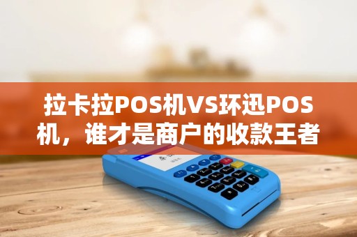 拉卡拉POS机VS环迅POS机，谁才是商户的收款王者？5大维度深度对比！