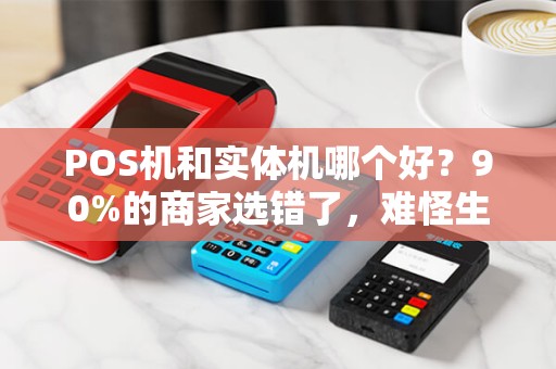 POS机和实体机哪个好？90%的商家选错了，难怪生意越做越差！