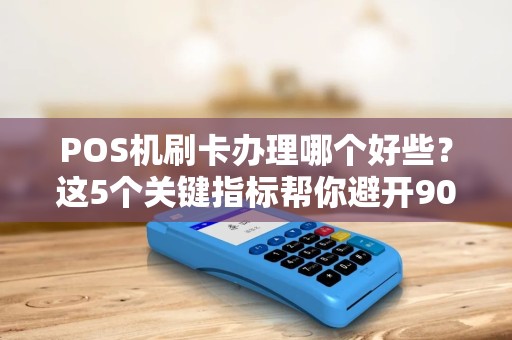 POS机刷卡办理哪个好些？这5个关键指标帮你避开90%的坑！