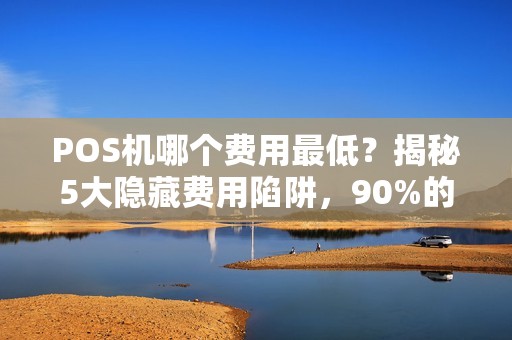 POS机哪个费用最低？揭秘5大隐藏费用陷阱，90%的商家都踩坑了！