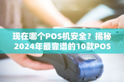 现在哪个POS机安全？揭秘2024年最靠谱的10款POS机，小心这3种骗局！