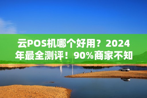 云POS机哪个好用？2024年最全测评！90%商家不知道这3个隐藏坑