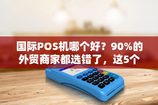 国际POS机哪个好？90%的外贸商家都选错了，这5个关键指标决定你的收款成败！